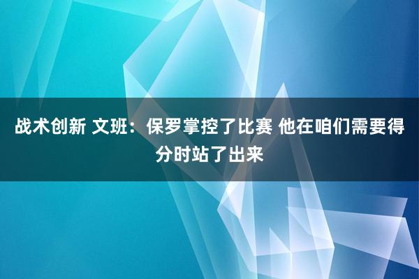 战术创新 文班：保罗掌控了比赛 他在咱们需要得分时站了出来