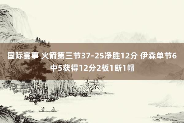 国际赛事 火箭第三节37-25净胜12分 伊森单节6中5获得12分2板1断1帽