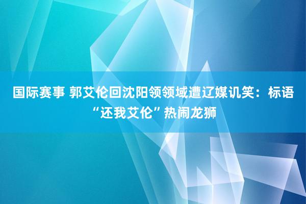 国际赛事 郭艾伦回沈阳领领域遭辽媒讥笑：标语“还我艾伦”热闹龙狮