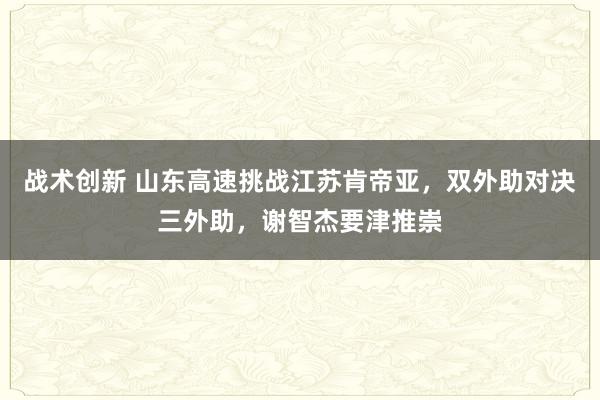 战术创新 山东高速挑战江苏肯帝亚，双外助对决三外助，谢智杰要津推崇