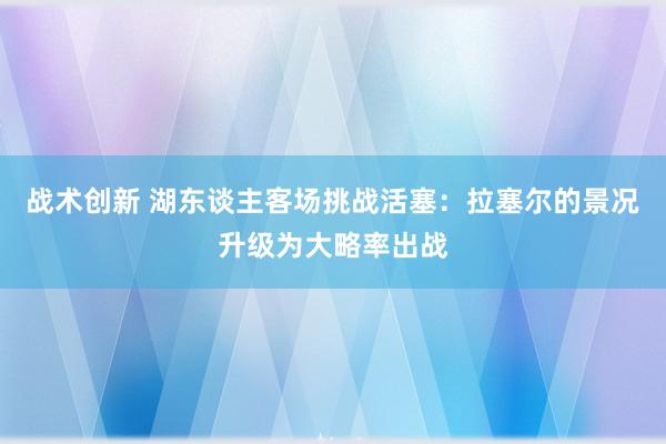 战术创新 湖东谈主客场挑战活塞：拉塞尔的景况升级为大略率出战