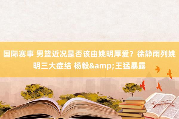 国际赛事 男篮近况是否该由姚明厚爱？徐静雨列姚明三大症结 杨毅&王猛暴露