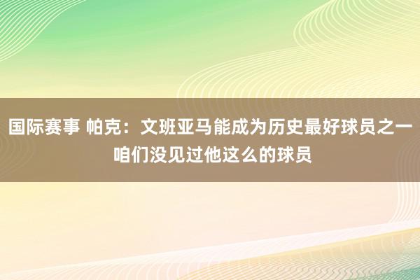 国际赛事 帕克：文班亚马能成为历史最好球员之一 咱们没见过他这么的球员