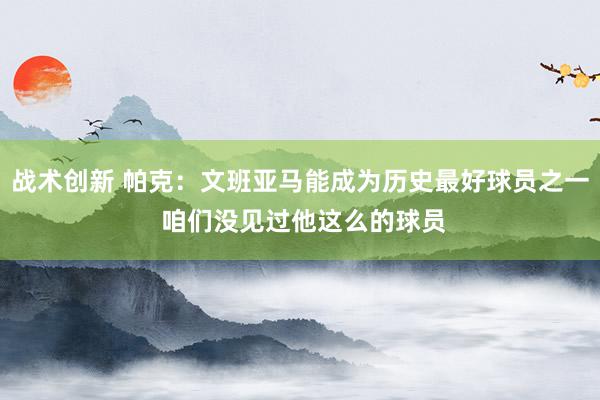 战术创新 帕克：文班亚马能成为历史最好球员之一 咱们没见过他这么的球员