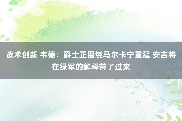 战术创新 韦德：爵士正围绕马尔卡宁重建 安吉将在绿军的解释带了过来