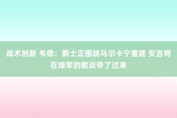 战术创新 韦德：爵士正围绕马尔卡宁重建 安吉将在绿军的教训带了过来