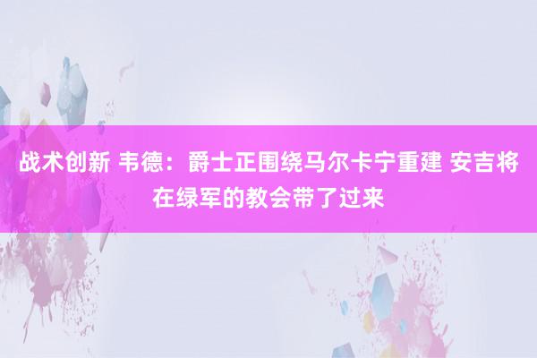 战术创新 韦德：爵士正围绕马尔卡宁重建 安吉将在绿军的教会带了过来