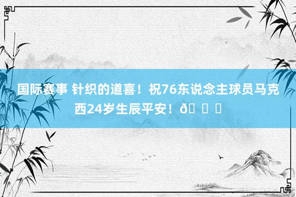 国际赛事 针织的道喜！祝76东说念主球员马克西24岁生辰平安！🎂