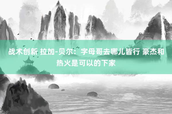 战术创新 拉加-贝尔：字母哥去哪儿皆行 豪杰和热火是可以的下家