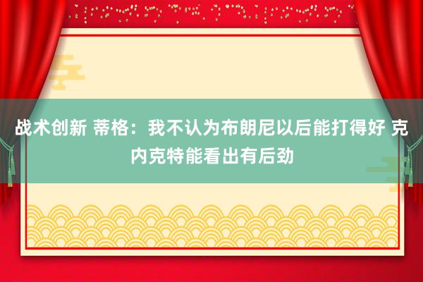 战术创新 蒂格：我不认为布朗尼以后能打得好 克内克特能看出有后劲