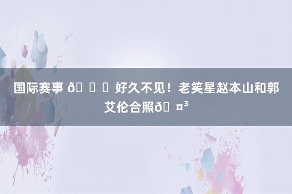 国际赛事 👀好久不见！老笑星赵本山和郭艾伦合照🤳