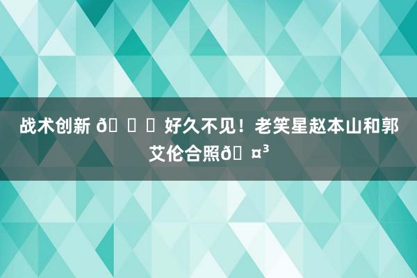 战术创新 👀好久不见！老笑星赵本山和郭艾伦合照🤳