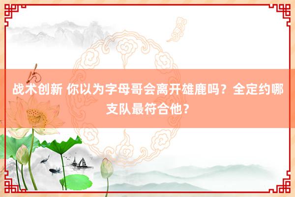 战术创新 你以为字母哥会离开雄鹿吗？全定约哪支队最符合他？