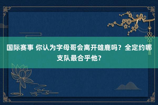 国际赛事 你认为字母哥会离开雄鹿吗？全定约哪支队最合乎他？