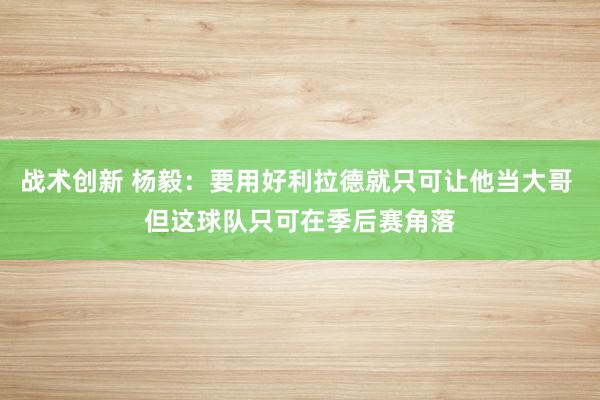 战术创新 杨毅：要用好利拉德就只可让他当大哥 但这球队只可在季后赛角落