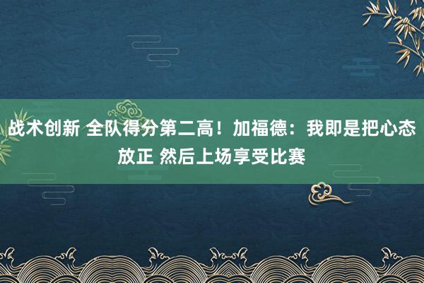 战术创新 全队得分第二高！加福德：我即是把心态放正 然后上场享受比赛