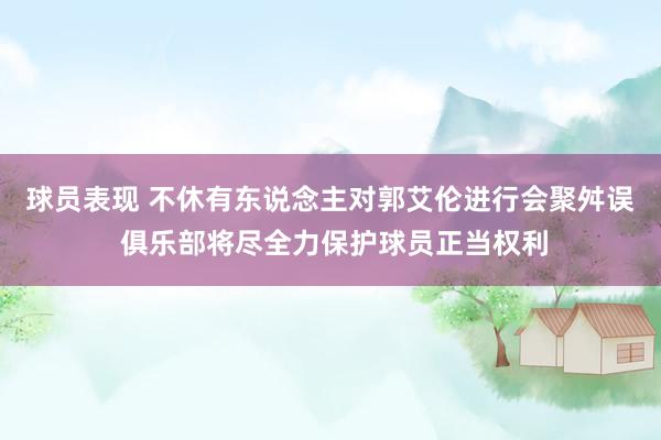 球员表现 不休有东说念主对郭艾伦进行会聚舛误 俱乐部将尽全力保护球员正当权利