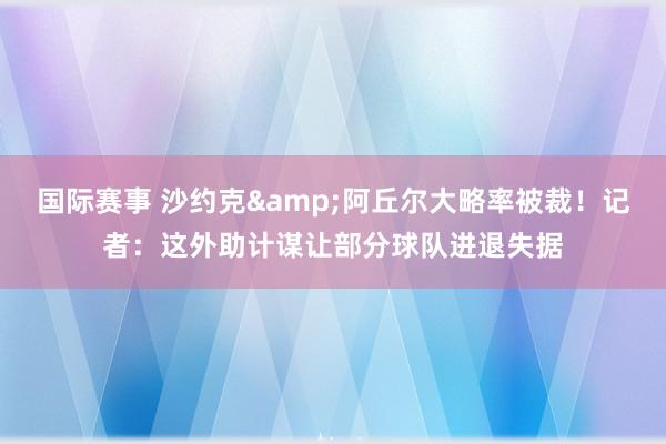 国际赛事 沙约克&阿丘尔大略率被裁！记者：这外助计谋让部分球队进退失据