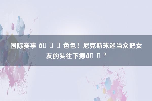 国际赛事 🙈色色！尼克斯球迷当众把女友的头往下摁😳