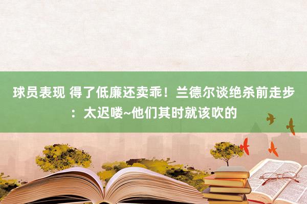 球员表现 得了低廉还卖乖！兰德尔谈绝杀前走步：太迟喽~他们其时就该吹的