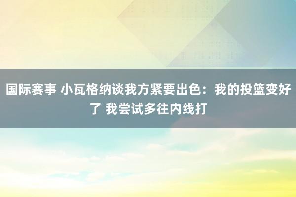 国际赛事 小瓦格纳谈我方紧要出色：我的投篮变好了 我尝试多往内线打