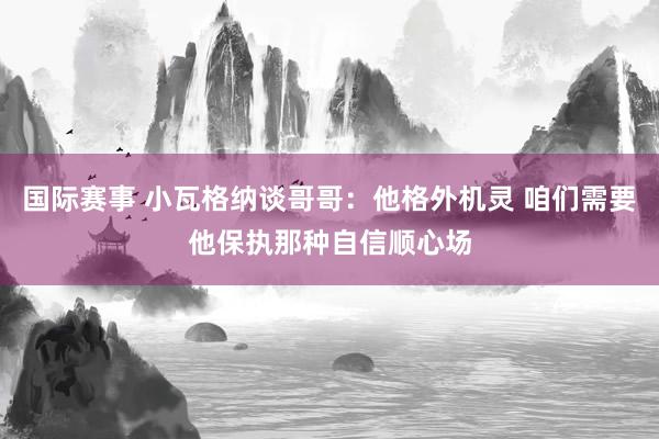 国际赛事 小瓦格纳谈哥哥：他格外机灵 咱们需要他保执那种自信顺心场