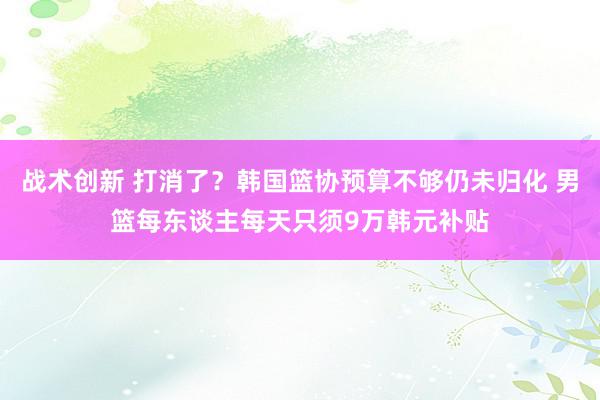 战术创新 打消了？韩国篮协预算不够仍未归化 男篮每东谈主每天只须9万韩元补贴