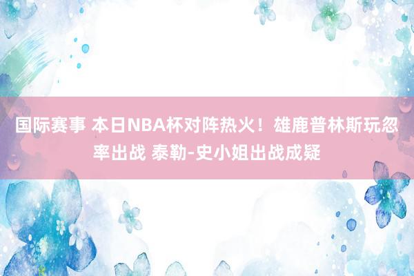 国际赛事 本日NBA杯对阵热火！雄鹿普林斯玩忽率出战 泰勒-史小姐出战成疑