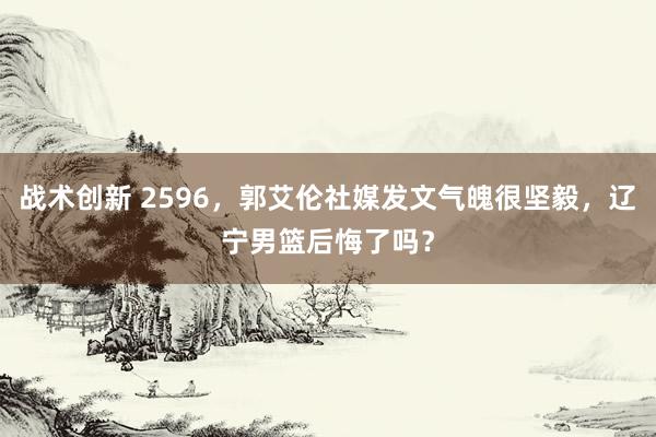 战术创新 2596，郭艾伦社媒发文气魄很坚毅，辽宁男篮后悔了吗？