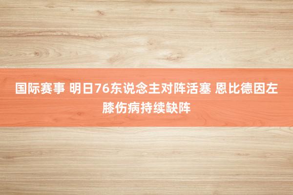 国际赛事 明日76东说念主对阵活塞 恩比德因左膝伤病持续缺阵