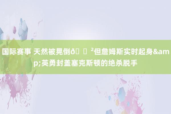 国际赛事 天然被晃倒😲但詹姆斯实时起身&英勇封盖塞克斯顿的绝杀脱手