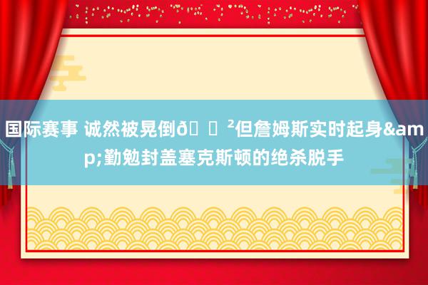 国际赛事 诚然被晃倒😲但詹姆斯实时起身&勤勉封盖塞克斯顿的绝杀脱手