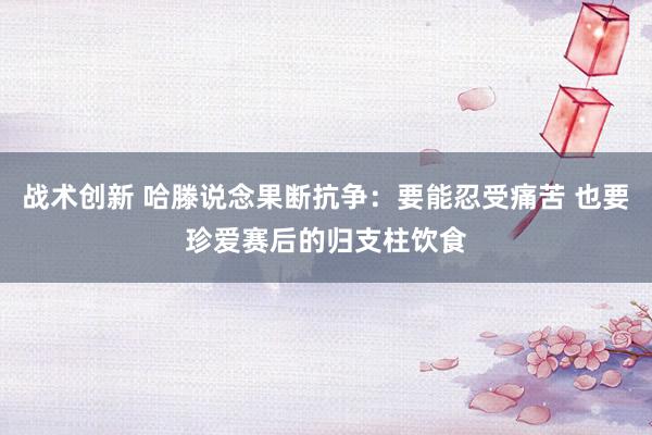 战术创新 哈滕说念果断抗争：要能忍受痛苦 也要珍爱赛后的归支柱饮食