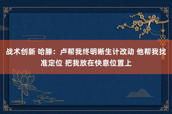 战术创新 哈滕：卢帮我终明晰生计改动 他帮我找准定位 把我放在快意位置上