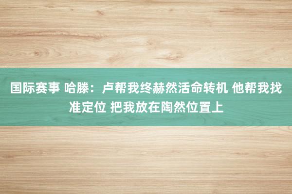 国际赛事 哈滕：卢帮我终赫然活命转机 他帮我找准定位 把我放在陶然位置上