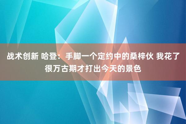 战术创新 哈登：手脚一个定约中的桑梓伙 我花了很万古期才打出今天的景色