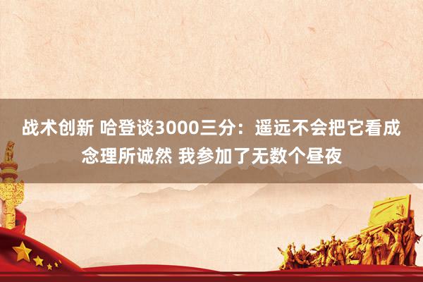 战术创新 哈登谈3000三分：遥远不会把它看成念理所诚然 我参加了无数个昼夜