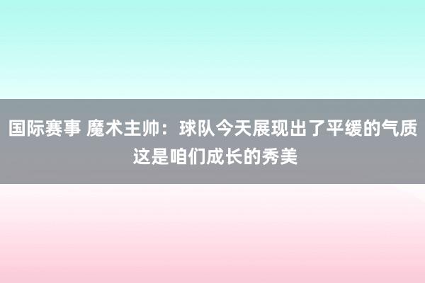 国际赛事 魔术主帅：球队今天展现出了平缓的气质 这是咱们成长的秀美