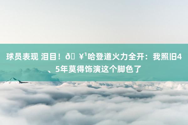 球员表现 泪目！🥹哈登道火力全开：我照旧4、5年莫得饰演这个脚色了