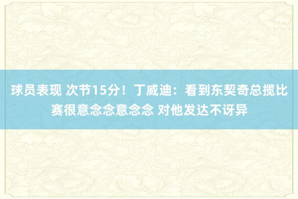 球员表现 次节15分！丁威迪：看到东契奇总揽比赛很意念念意念念 对他发达不讶异