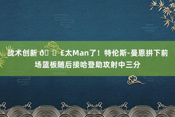 战术创新 💣太Man了！特伦斯-曼恩拼下前场篮板随后接哈登助攻射中三分