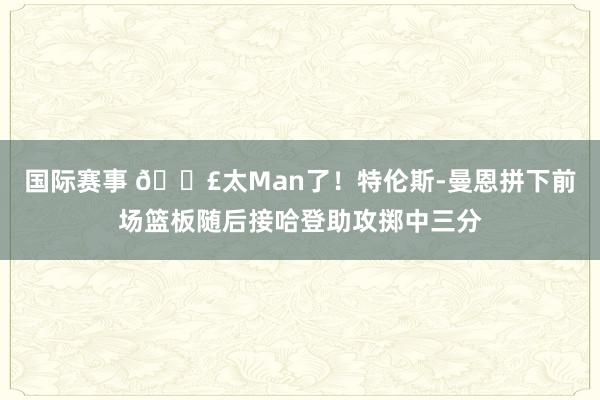 国际赛事 💣太Man了！特伦斯-曼恩拼下前场篮板随后接哈登助攻掷中三分