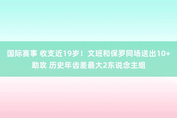 国际赛事 收支近19岁！文班和保罗同场送出10+助攻 历史年齿差最大2东说念主组