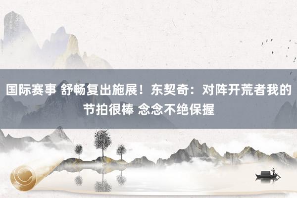 国际赛事 舒畅复出施展！东契奇：对阵开荒者我的节拍很棒 念念不绝保握