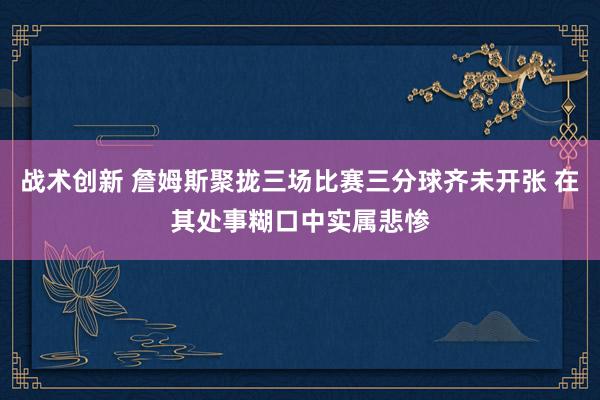 战术创新 詹姆斯聚拢三场比赛三分球齐未开张 在其处事糊口中实属悲惨