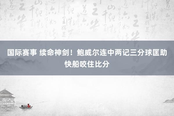 国际赛事 续命神剑！鲍威尔连中两记三分球匡助快船咬住比分