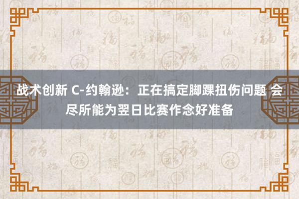 战术创新 C-约翰逊：正在搞定脚踝扭伤问题 会尽所能为翌日比赛作念好准备