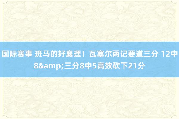 国际赛事 斑马的好襄理！瓦塞尔两记要道三分 12中8&三分8中5高效砍下21分