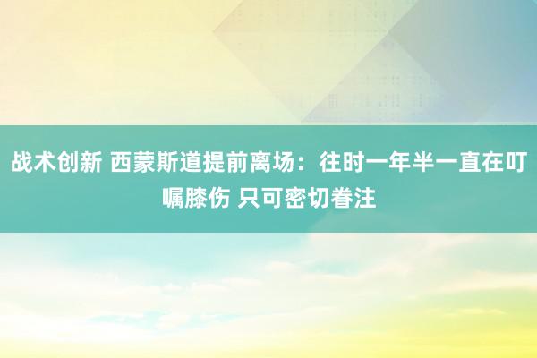 战术创新 西蒙斯道提前离场：往时一年半一直在叮嘱膝伤 只可密切眷注