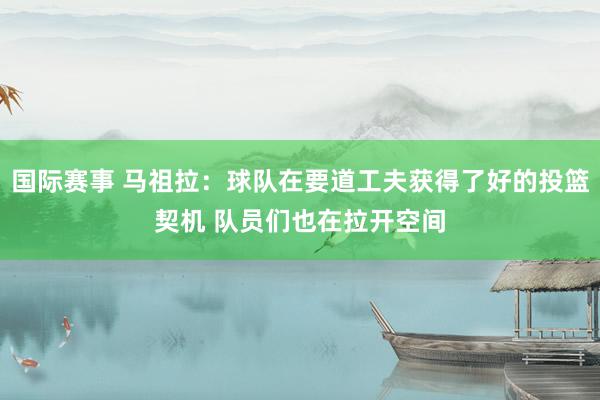 国际赛事 马祖拉：球队在要道工夫获得了好的投篮契机 队员们也在拉开空间